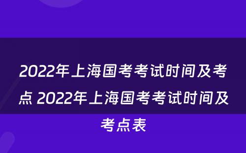 2022年上海国考考试时间及考点 2022年上海国考考试时间及考点表