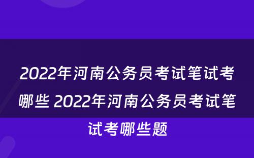2022年河南公务员考试笔试考哪些 2022年河南公务员考试笔试考哪些题