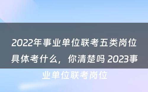 2022年事业单位联考五类岗位具体考什么，你清楚吗 2023事业单位联考岗位