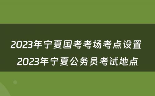 2023年宁夏国考考场考点设置 2023年宁夏公务员考试地点