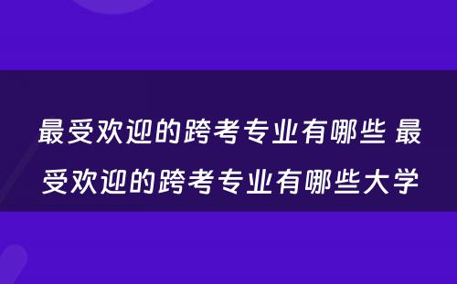 最受欢迎的跨考专业有哪些 最受欢迎的跨考专业有哪些大学