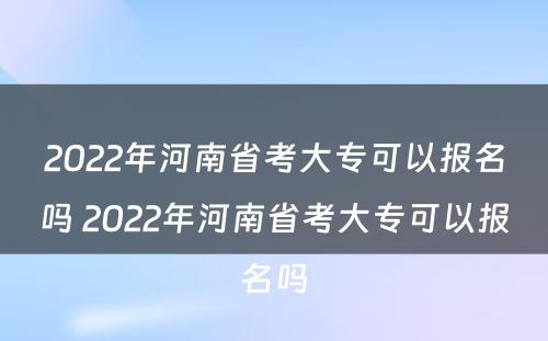 2022年河南省考大专可以报名吗 2022年河南省考大专可以报名吗