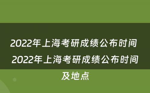 2022年上海考研成绩公布时间 2022年上海考研成绩公布时间及地点