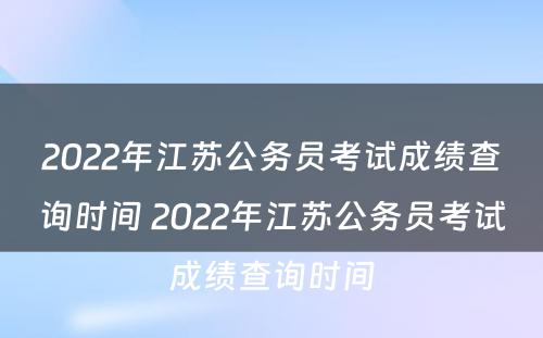 2022年江苏公务员考试成绩查询时间 2022年江苏公务员考试成绩查询时间