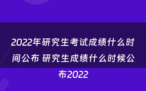 2022年研究生考试成绩什么时间公布 研究生成绩什么时候公布2022