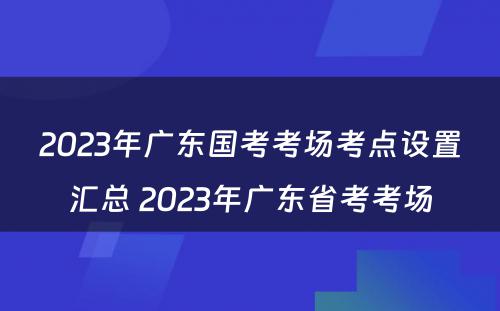 2023年广东国考考场考点设置汇总 2023年广东省考考场