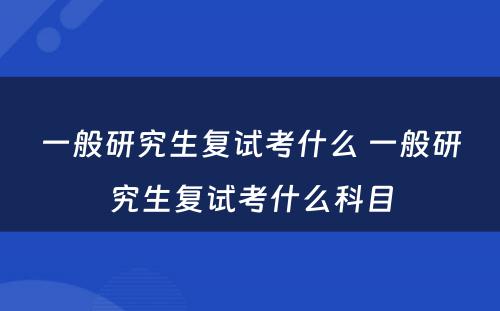 一般研究生复试考什么 一般研究生复试考什么科目