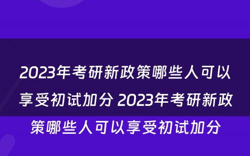 2023年考研新政策哪些人可以享受初试加分 2023年考研新政策哪些人可以享受初试加分