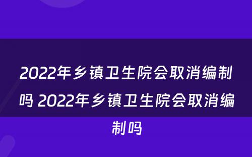 2022年乡镇卫生院会取消编制吗 2022年乡镇卫生院会取消编制吗