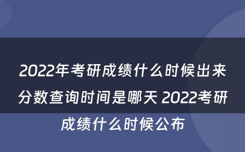 2022年考研成绩什么时候出来分数查询时间是哪天 2022考研成绩什么时候公布