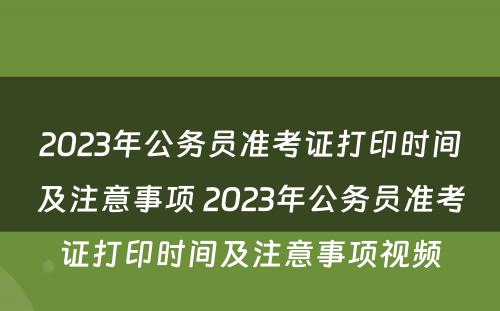 2023年公务员准考证打印时间及注意事项 2023年公务员准考证打印时间及注意事项视频