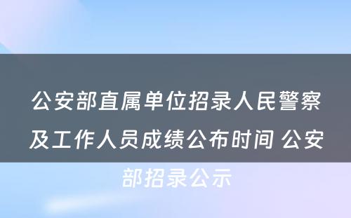 公安部直属单位招录人民警察及工作人员成绩公布时间 公安部招录公示