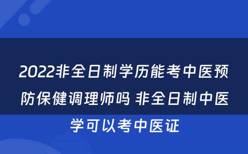 2022非全日制学历能考中医预防保健调理师吗 非全日制中医学可以考中医证