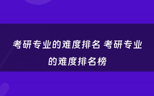 考研专业的难度排名 考研专业的难度排名榜