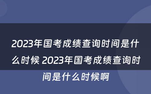 2023年国考成绩查询时间是什么时候 2023年国考成绩查询时间是什么时候啊