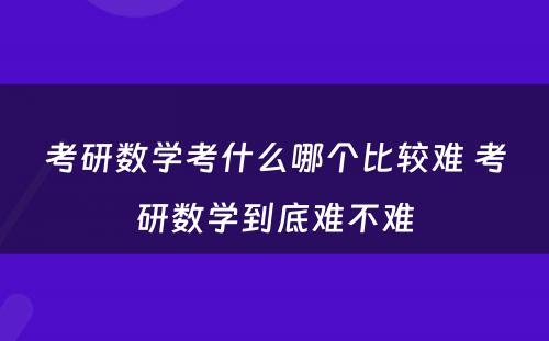 考研数学考什么哪个比较难 考研数学到底难不难