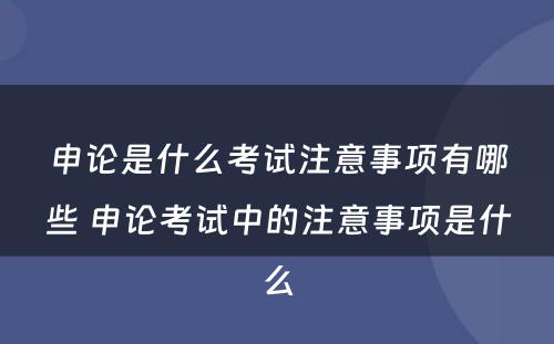 申论是什么考试注意事项有哪些 申论考试中的注意事项是什么