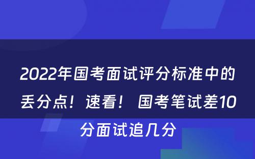 2022年国考面试评分标准中的丢分点！速看！ 国考笔试差10分面试追几分