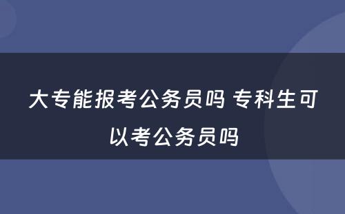 大专能报考公务员吗 专科生可以考公务员吗