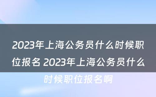 2023年上海公务员什么时候职位报名 2023年上海公务员什么时候职位报名啊