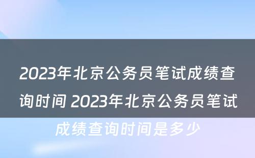 2023年北京公务员笔试成绩查询时间 2023年北京公务员笔试成绩查询时间是多少