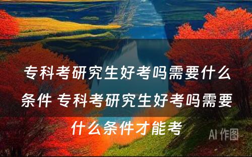 专科考研究生好考吗需要什么条件 专科考研究生好考吗需要什么条件才能考