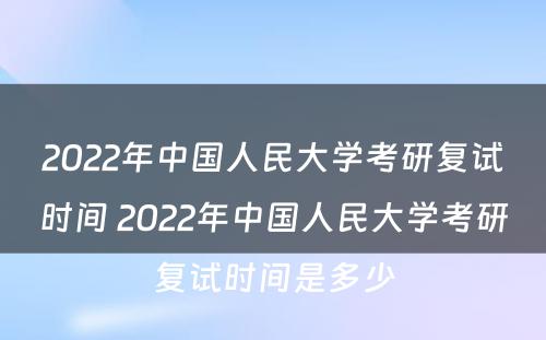 2022年中国人民大学考研复试时间 2022年中国人民大学考研复试时间是多少