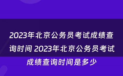 2023年北京公务员考试成绩查询时间 2023年北京公务员考试成绩查询时间是多少