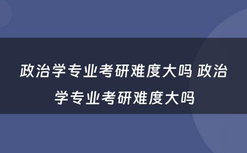 政治学专业考研难度大吗 政治学专业考研难度大吗