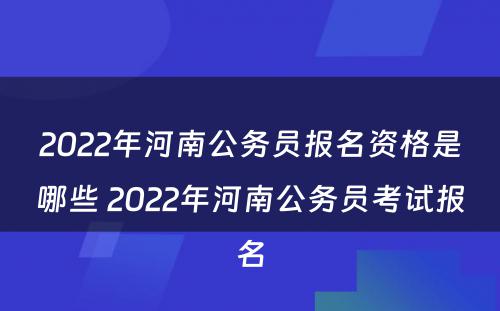 2022年河南公务员报名资格是哪些 2022年河南公务员考试报名