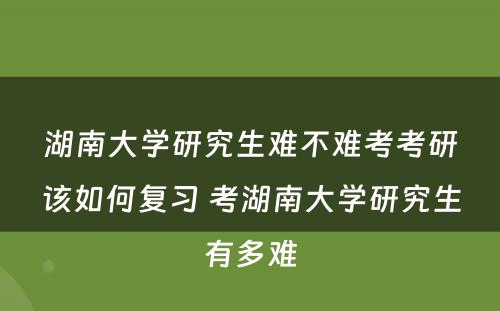 湖南大学研究生难不难考考研该如何复习 考湖南大学研究生有多难