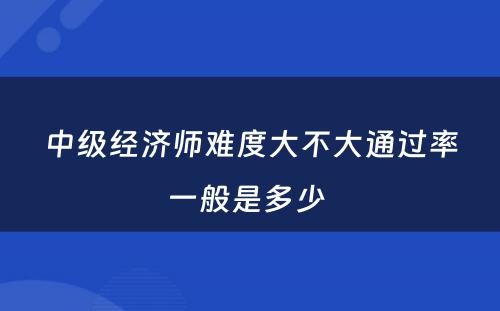 中级经济师难度大不大通过率一般是多少 