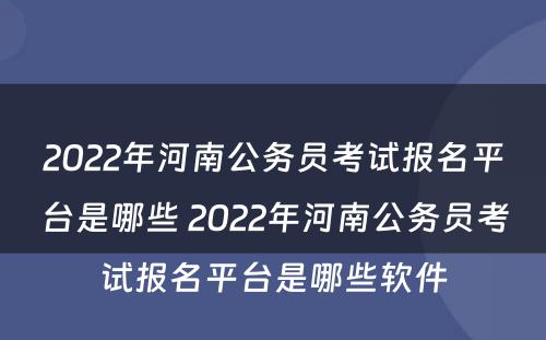 2022年河南公务员考试报名平台是哪些 2022年河南公务员考试报名平台是哪些软件