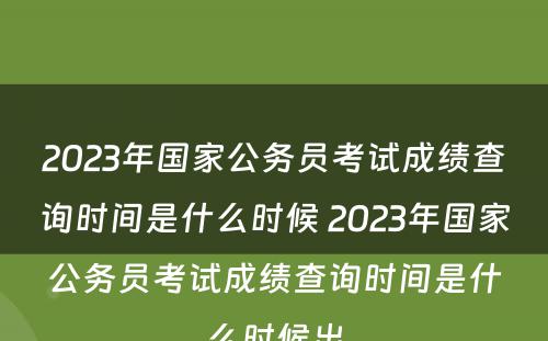 2023年国家公务员考试成绩查询时间是什么时候 2023年国家公务员考试成绩查询时间是什么时候出