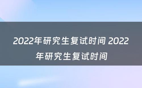 2022年研究生复试时间 2022年研究生复试时间