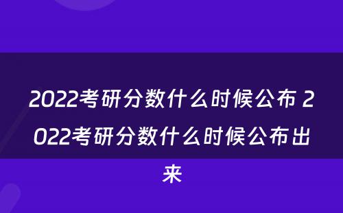 2022考研分数什么时候公布 2022考研分数什么时候公布出来