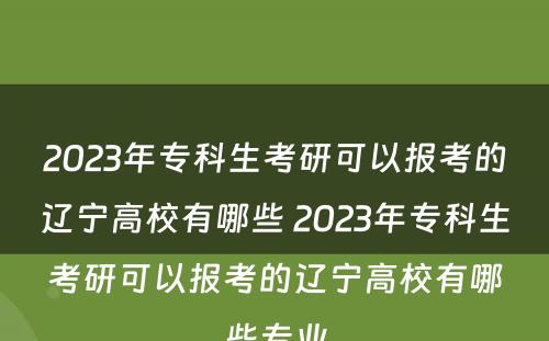 2023年专科生考研可以报考的辽宁高校有哪些 2023年专科生考研可以报考的辽宁高校有哪些专业