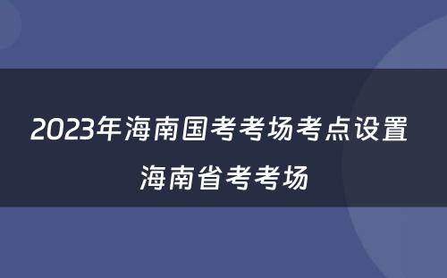 2023年海南国考考场考点设置 海南省考考场