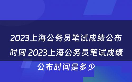 2023上海公务员笔试成绩公布时间 2023上海公务员笔试成绩公布时间是多少