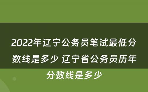 2022年辽宁公务员笔试最低分数线是多少 辽宁省公务员历年分数线是多少