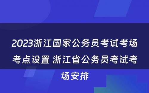 2023浙江国家公务员考试考场考点设置 浙江省公务员考试考场安排