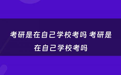 考研是在自己学校考吗 考研是在自己学校考吗