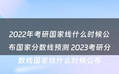 2022年考研国家线什么时候公布国家分数线预测 2023考研分数线国家线什么时候公布