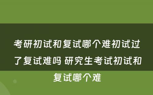 考研初试和复试哪个难初试过了复试难吗 研究生考试初试和复试哪个难