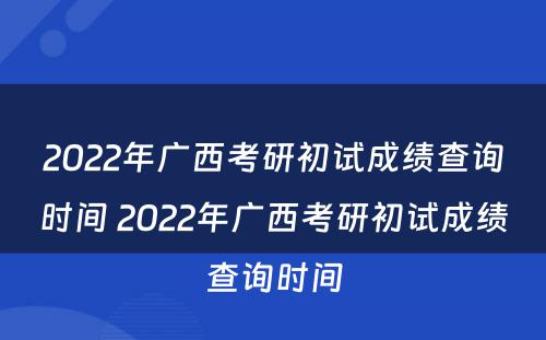 2022年广西考研初试成绩查询时间 2022年广西考研初试成绩查询时间