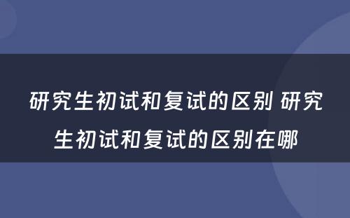 研究生初试和复试的区别 研究生初试和复试的区别在哪