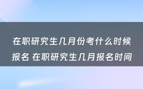 在职研究生几月份考什么时候报名 在职研究生几月报名时间