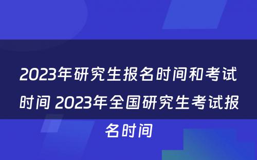 2023年研究生报名时间和考试时间 2023年全国研究生考试报名时间