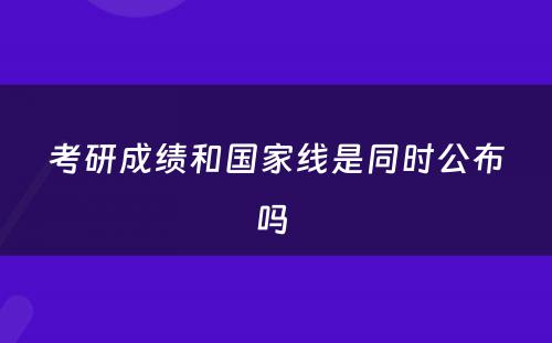 考研成绩和国家线是同时公布吗 