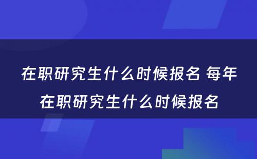 在职研究生什么时候报名 每年在职研究生什么时候报名